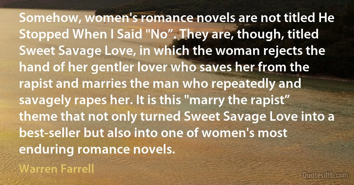 Somehow, women's romance novels are not titled He Stopped When I Said "No”. They are, though, titled Sweet Savage Love, in which the woman rejects the hand of her gentler lover who saves her from the rapist and marries the man who repeatedly and savagely rapes her. It is this "marry the rapist” theme that not only turned Sweet Savage Love into a best-seller but also into one of women's most enduring romance novels. (Warren Farrell)