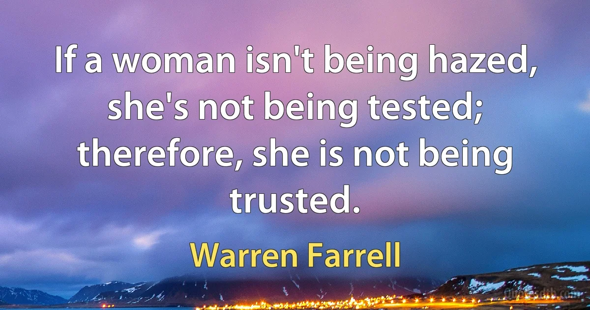 If a woman isn't being hazed, she's not being tested; therefore, she is not being trusted. (Warren Farrell)