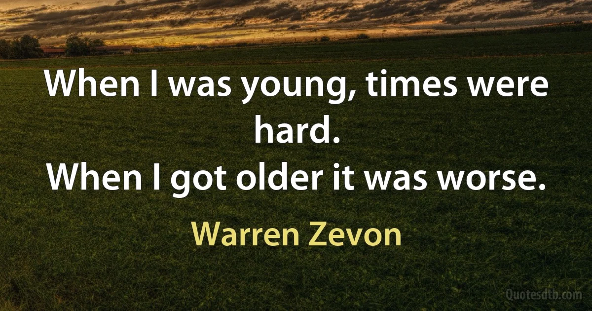 When I was young, times were hard.
When I got older it was worse. (Warren Zevon)