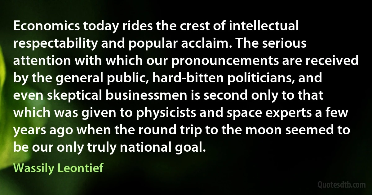 Economics today rides the crest of intellectual respectability and popular acclaim. The serious attention with which our pronouncements are received by the general public, hard-bitten politicians, and even skeptical businessmen is second only to that which was given to physicists and space experts a few years ago when the round trip to the moon seemed to be our only truly national goal. (Wassily Leontief)