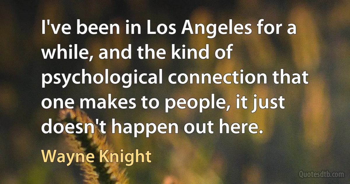 I've been in Los Angeles for a while, and the kind of psychological connection that one makes to people, it just doesn't happen out here. (Wayne Knight)