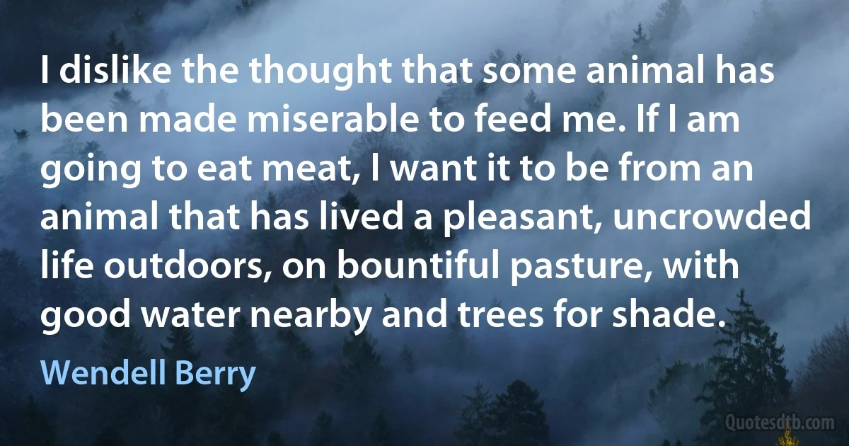 I dislike the thought that some animal has been made miserable to feed me. If I am going to eat meat, I want it to be from an animal that has lived a pleasant, uncrowded life outdoors, on bountiful pasture, with good water nearby and trees for shade. (Wendell Berry)