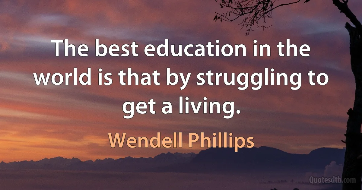 The best education in the world is that by struggling to get a living. (Wendell Phillips)