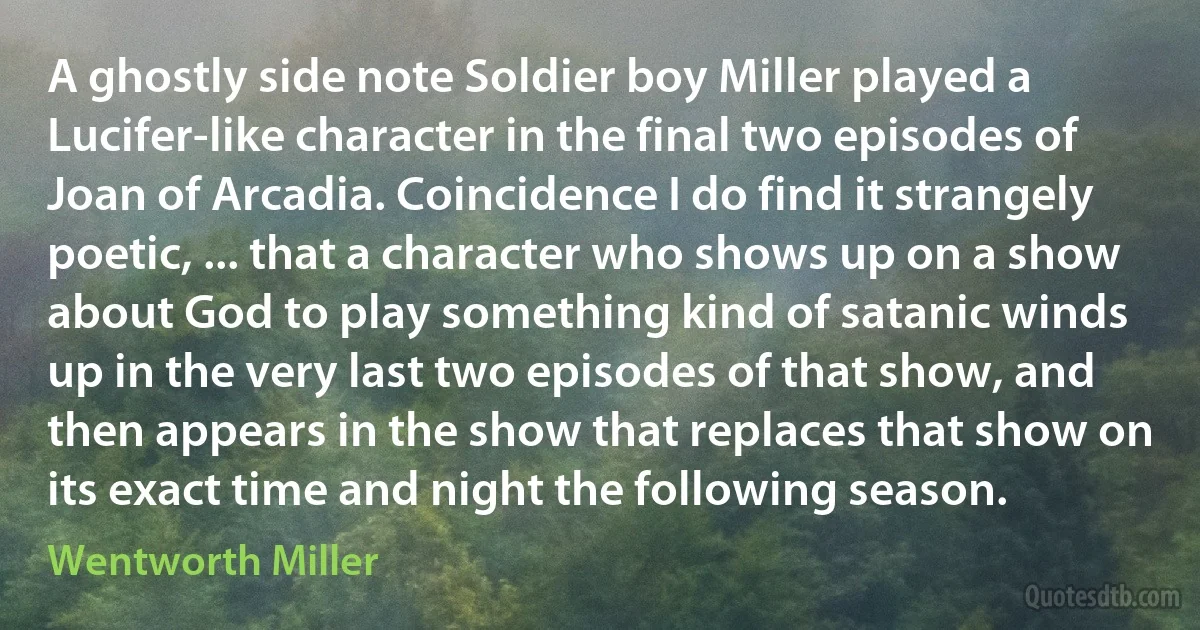 A ghostly side note Soldier boy Miller played a Lucifer-like character in the final two episodes of Joan of Arcadia. Coincidence I do find it strangely poetic, ... that a character who shows up on a show about God to play something kind of satanic winds up in the very last two episodes of that show, and then appears in the show that replaces that show on its exact time and night the following season. (Wentworth Miller)