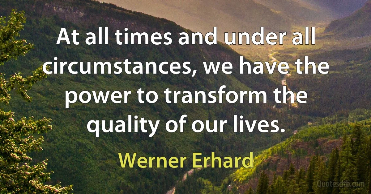 At all times and under all circumstances, we have the power to transform the quality of our lives. (Werner Erhard)