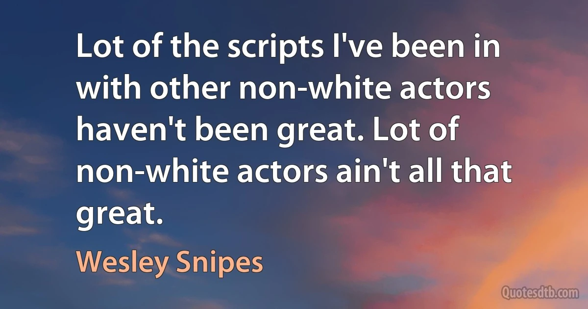 Lot of the scripts I've been in with other non-white actors haven't been great. Lot of non-white actors ain't all that great. (Wesley Snipes)