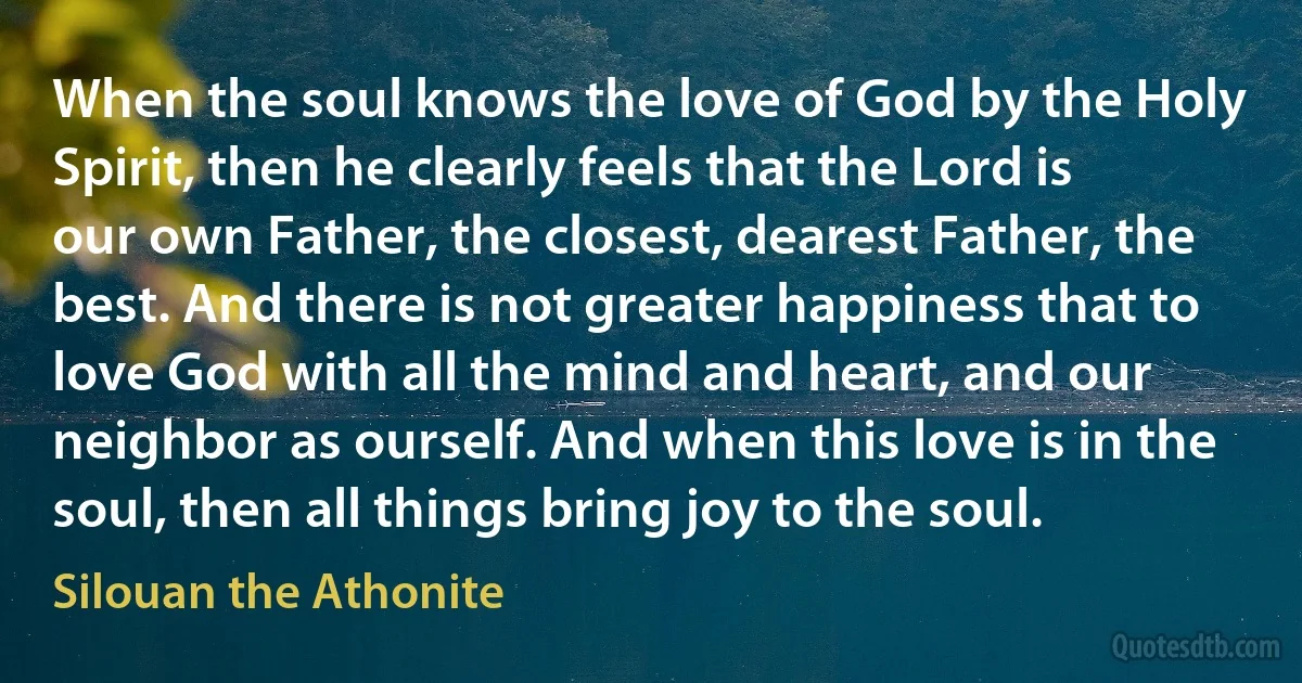 When the soul knows the love of God by the Holy Spirit, then he clearly feels that the Lord is our own Father, the closest, dearest Father, the best. And there is not greater happiness that to love God with all the mind and heart, and our neighbor as ourself. And when this love is in the soul, then all things bring joy to the soul. (Silouan the Athonite)