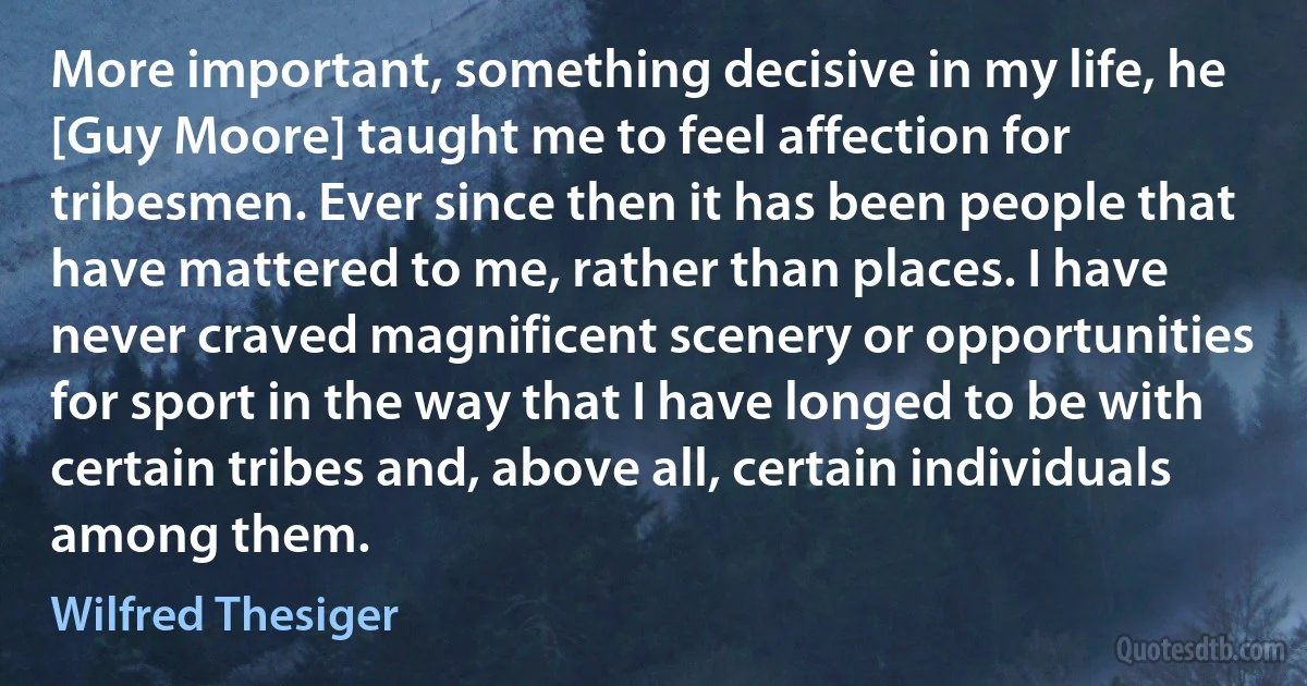 More important, something decisive in my life, he [Guy Moore] taught me to feel affection for tribesmen. Ever since then it has been people that have mattered to me, rather than places. I have never craved magnificent scenery or opportunities for sport in the way that I have longed to be with certain tribes and, above all, certain individuals among them. (Wilfred Thesiger)