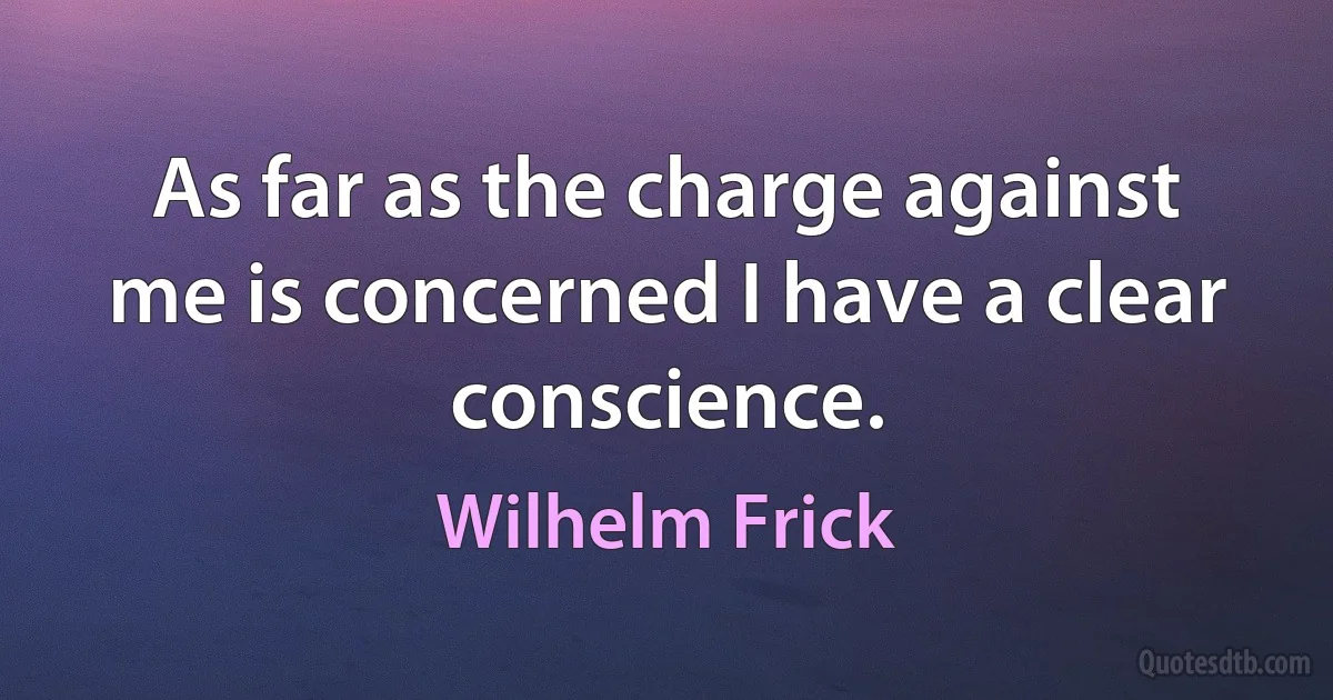 As far as the charge against me is concerned I have a clear conscience. (Wilhelm Frick)