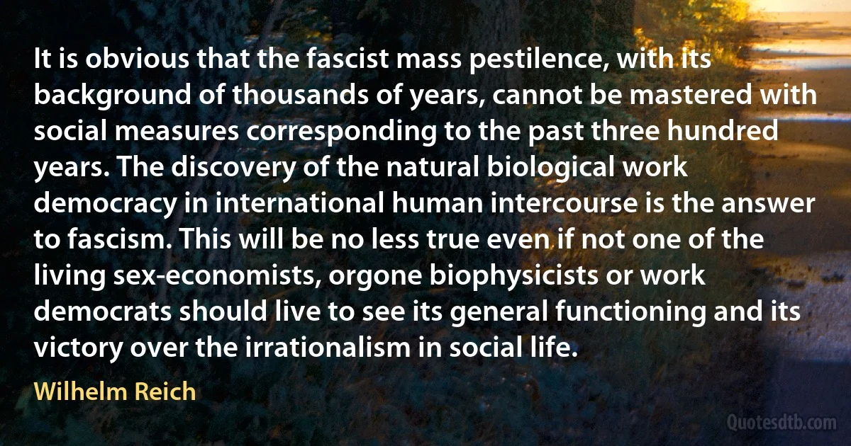 It is obvious that the fascist mass pestilence, with its background of thousands of years, cannot be mastered with social measures corresponding to the past three hundred years. The discovery of the natural biological work democracy in international human intercourse is the answer to fascism. This will be no less true even if not one of the living sex-economists, orgone biophysicists or work democrats should live to see its general functioning and its victory over the irrationalism in social life. (Wilhelm Reich)