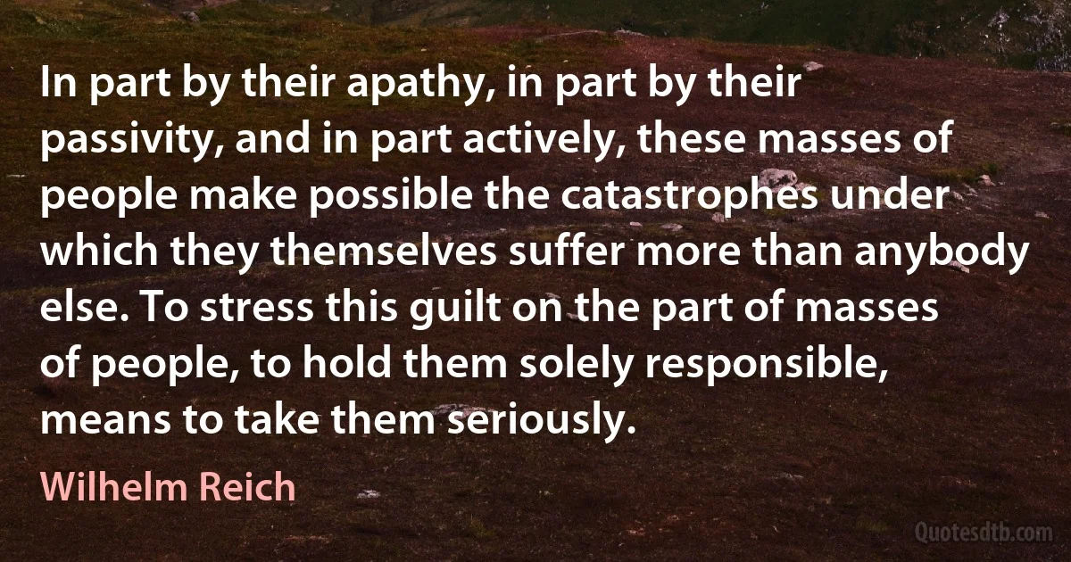 In part by their apathy, in part by their passivity, and in part actively, these masses of people make possible the catastrophes under which they themselves suffer more than anybody else. To stress this guilt on the part of masses of people, to hold them solely responsible, means to take them seriously. (Wilhelm Reich)