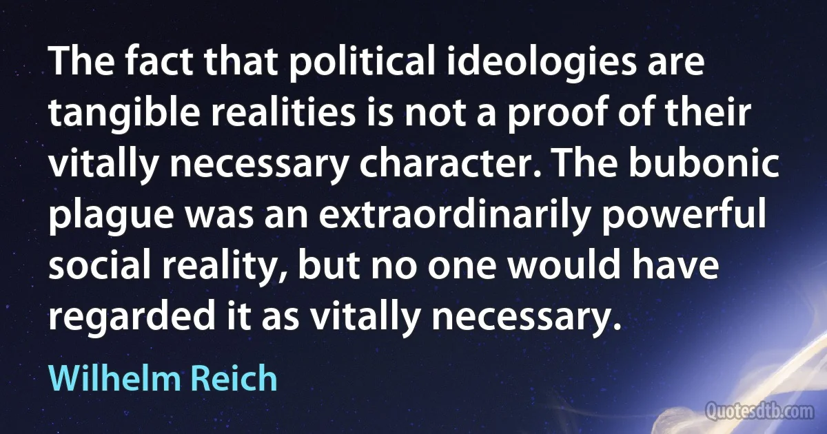 The fact that political ideologies are tangible realities is not a proof of their vitally necessary character. The bubonic plague was an extraordinarily powerful social reality, but no one would have regarded it as vitally necessary. (Wilhelm Reich)