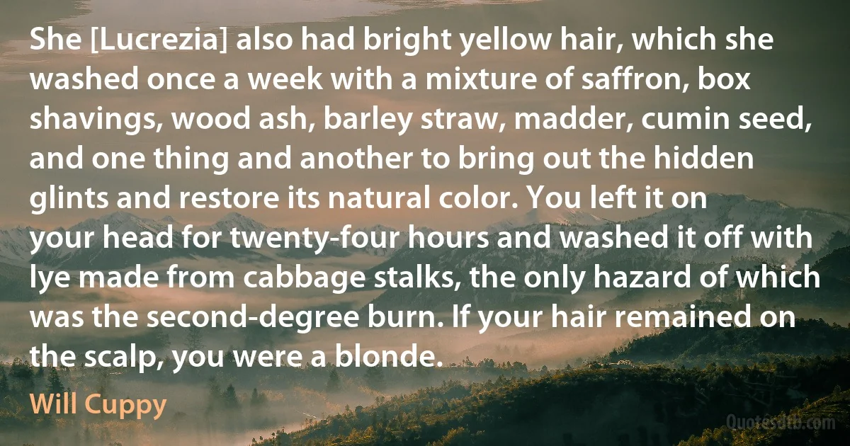 She [Lucrezia] also had bright yellow hair, which she washed once a week with a mixture of saffron, box shavings, wood ash, barley straw, madder, cumin seed, and one thing and another to bring out the hidden glints and restore its natural color. You left it on your head for twenty-four hours and washed it off with lye made from cabbage stalks, the only hazard of which was the second-degree burn. If your hair remained on the scalp, you were a blonde. (Will Cuppy)