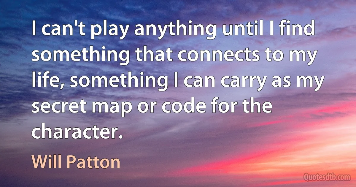 I can't play anything until I find something that connects to my life, something I can carry as my secret map or code for the character. (Will Patton)