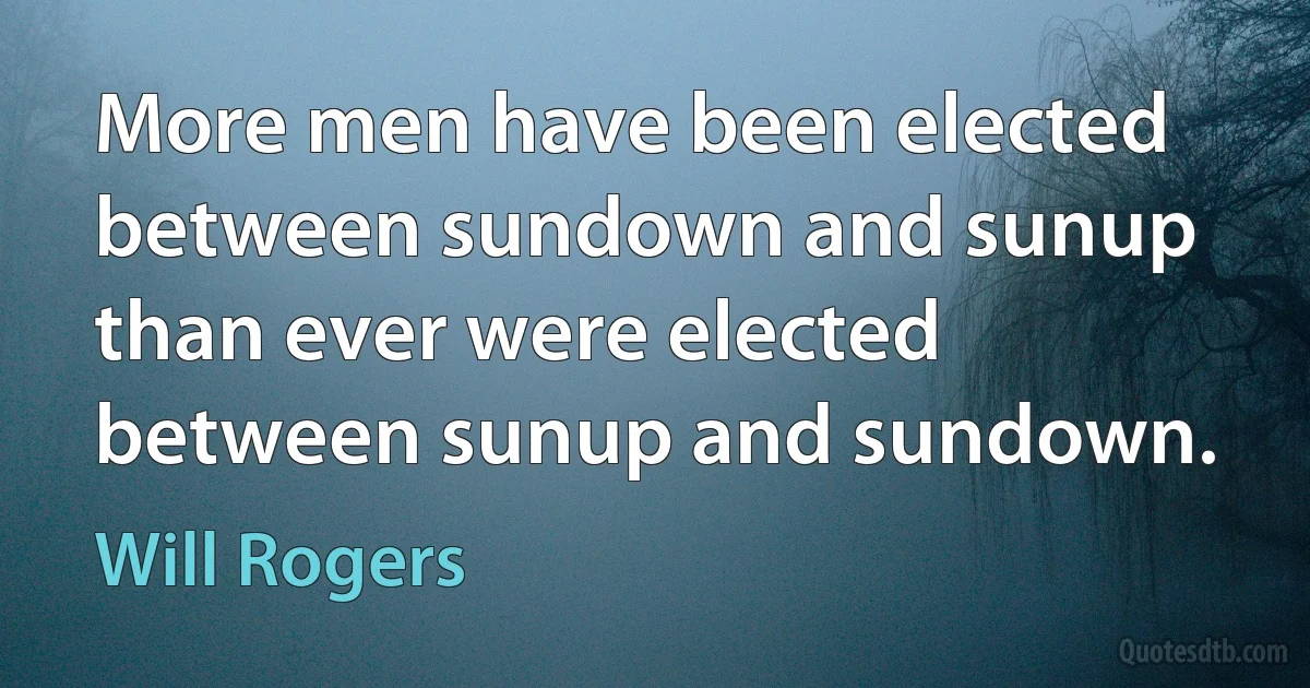 More men have been elected between sundown and sunup than ever were elected between sunup and sundown. (Will Rogers)