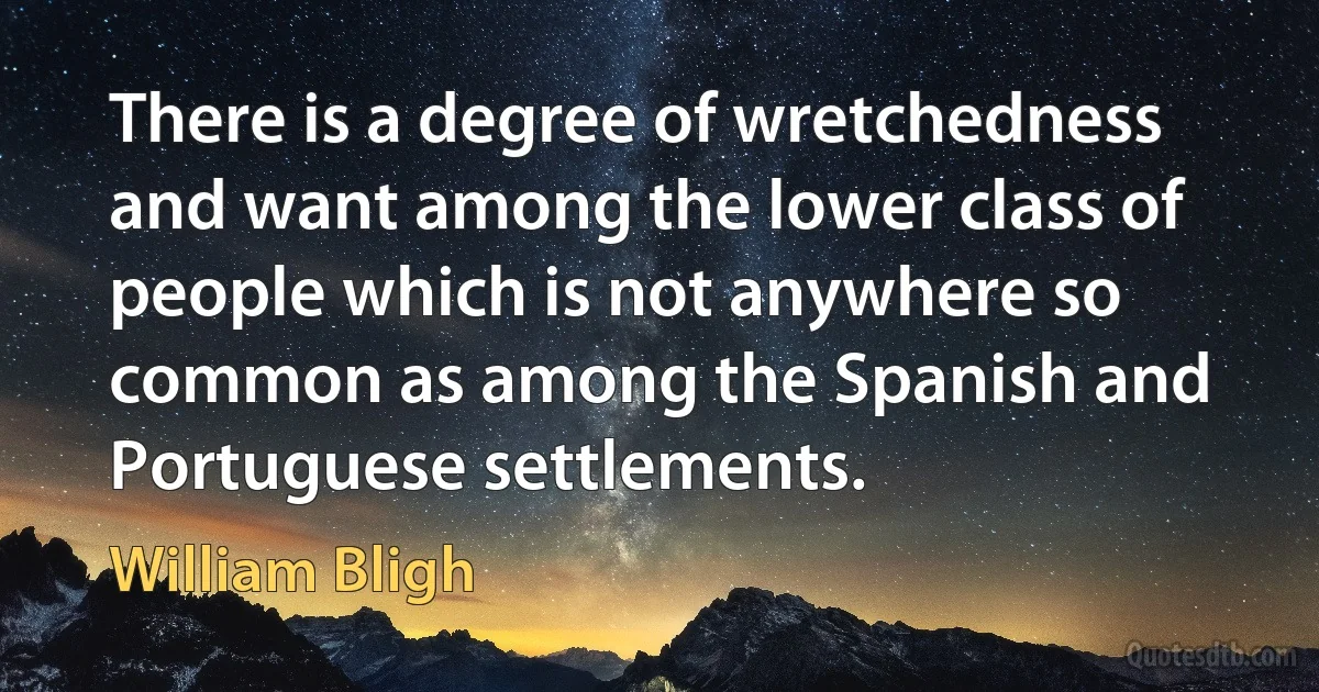 There is a degree of wretchedness and want among the lower class of people which is not anywhere so common as among the Spanish and Portuguese settlements. (William Bligh)