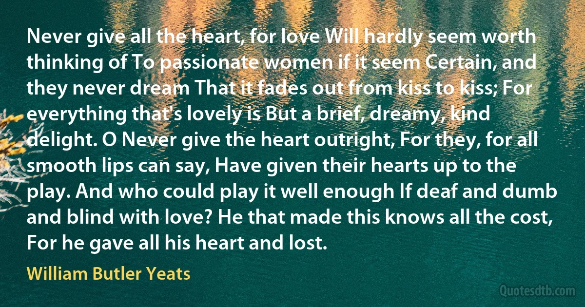 Never give all the heart, for love Will hardly seem worth thinking of To passionate women if it seem Certain, and they never dream That it fades out from kiss to kiss; For everything that's lovely is But a brief, dreamy, kind delight. O Never give the heart outright, For they, for all smooth lips can say, Have given their hearts up to the play. And who could play it well enough If deaf and dumb and blind with love? He that made this knows all the cost, For he gave all his heart and lost. (William Butler Yeats)