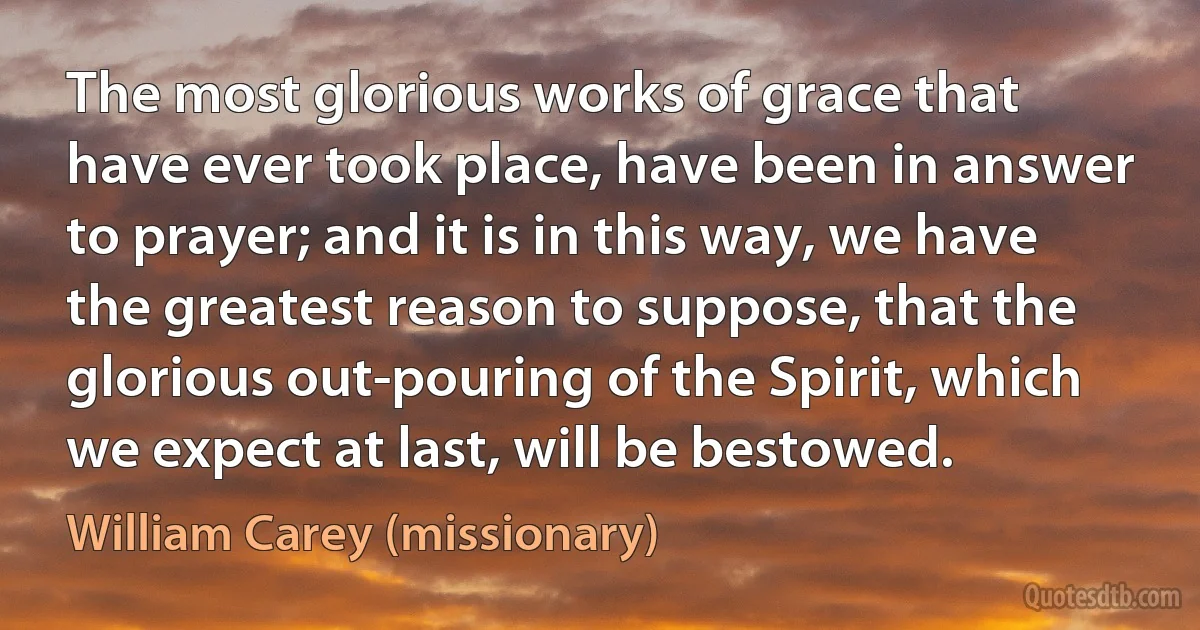 The most glorious works of grace that have ever took place, have been in answer to prayer; and it is in this way, we have the greatest reason to suppose, that the glorious out-pouring of the Spirit, which we expect at last, will be bestowed. (William Carey (missionary))