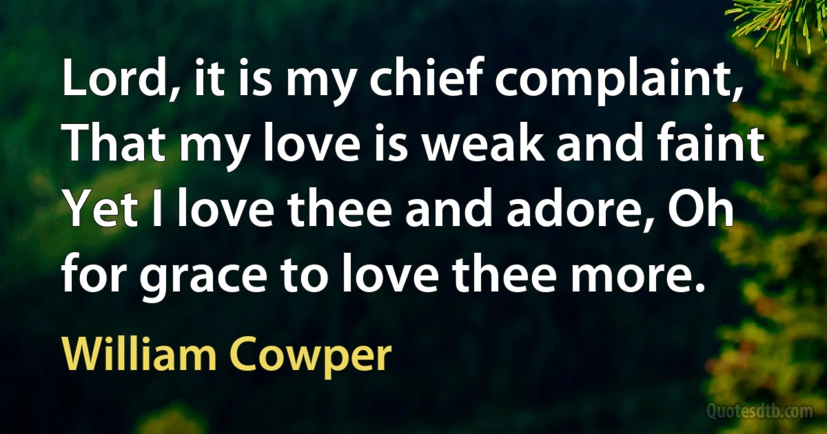 Lord, it is my chief complaint, That my love is weak and faint Yet I love thee and adore, Oh for grace to love thee more. (William Cowper)