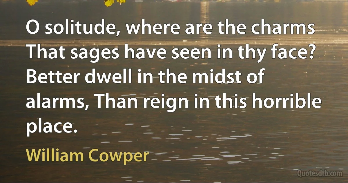 O solitude, where are the charms That sages have seen in thy face? Better dwell in the midst of alarms, Than reign in this horrible place. (William Cowper)