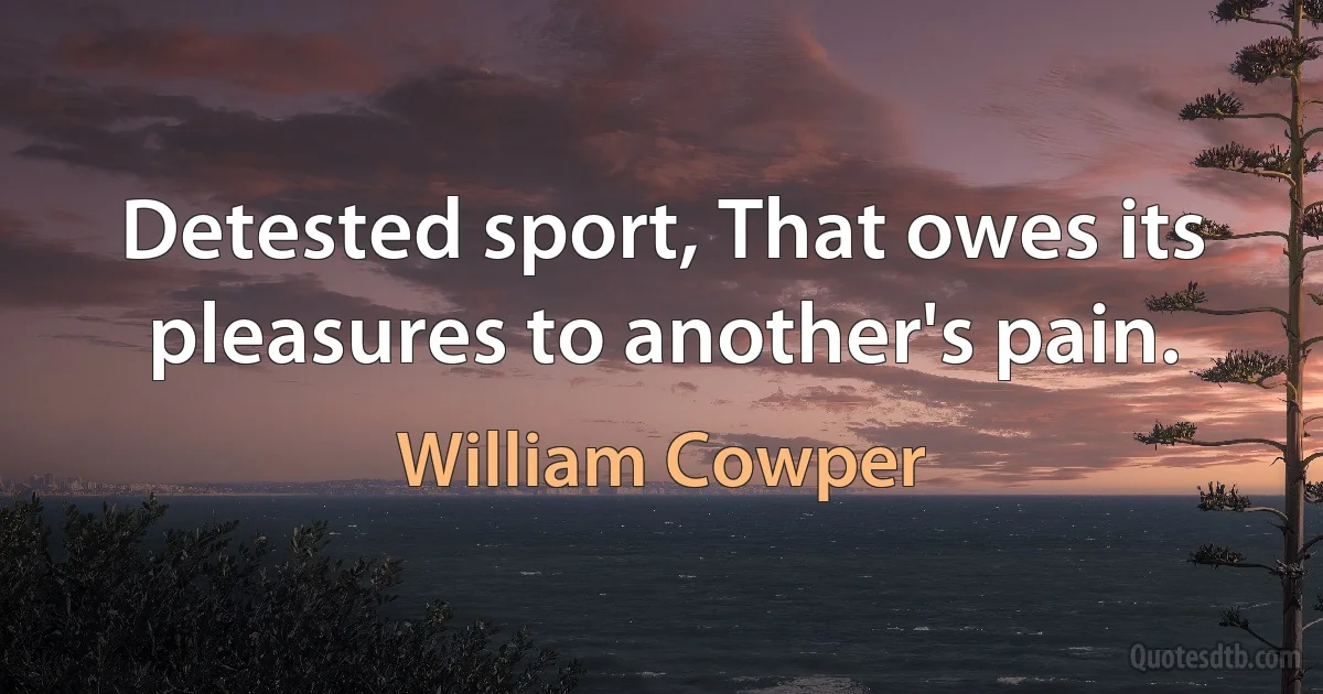 Detested sport, That owes its pleasures to another's pain. (William Cowper)