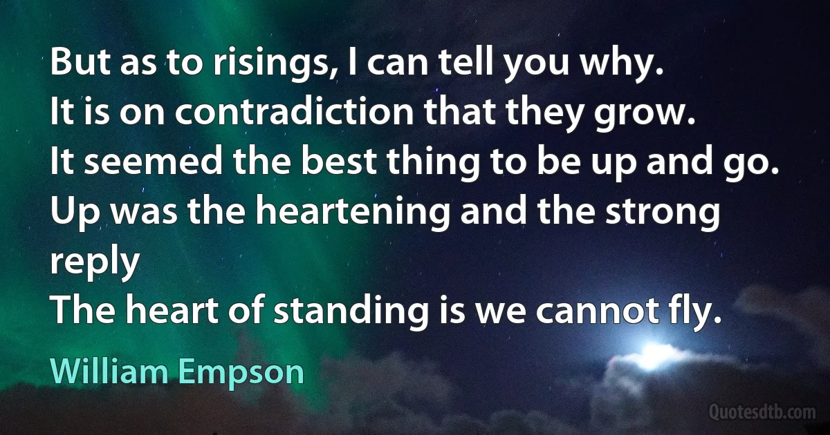 But as to risings, I can tell you why.
It is on contradiction that they grow.
It seemed the best thing to be up and go.
Up was the heartening and the strong reply
The heart of standing is we cannot fly. (William Empson)