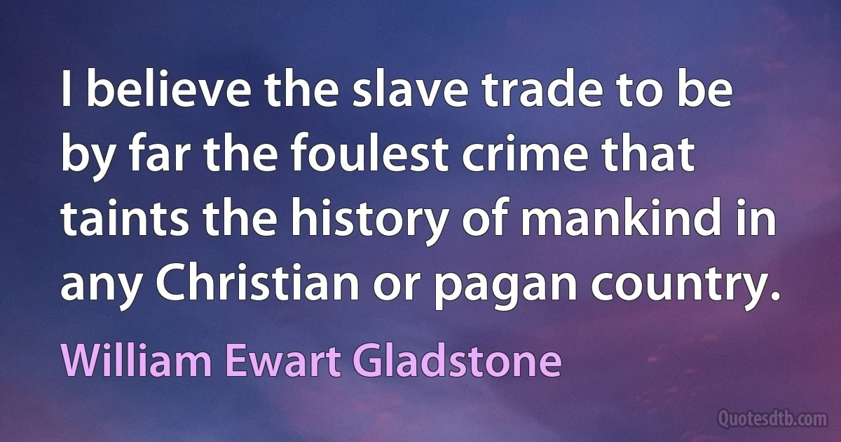 I believe the slave trade to be by far the foulest crime that taints the history of mankind in any Christian or pagan country. (William Ewart Gladstone)