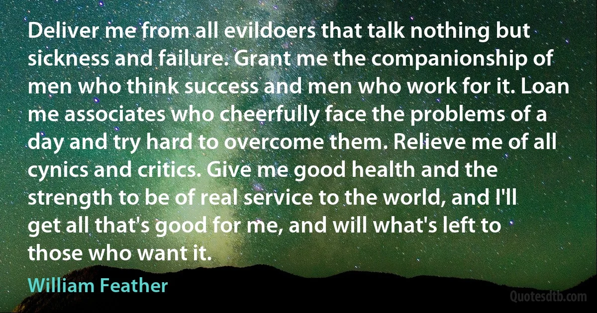 Deliver me from all evildoers that talk nothing but sickness and failure. Grant me the companionship of men who think success and men who work for it. Loan me associates who cheerfully face the problems of a day and try hard to overcome them. Relieve me of all cynics and critics. Give me good health and the strength to be of real service to the world, and I'll get all that's good for me, and will what's left to those who want it. (William Feather)