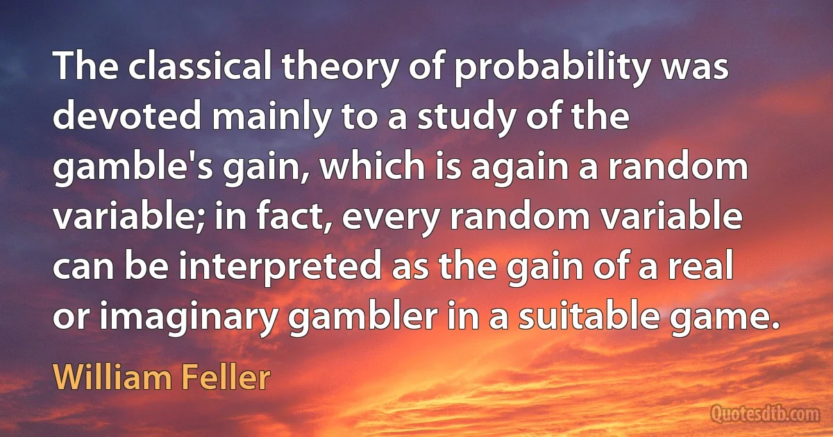 The classical theory of probability was devoted mainly to a study of the gamble's gain, which is again a random variable; in fact, every random variable can be interpreted as the gain of a real or imaginary gambler in a suitable game. (William Feller)