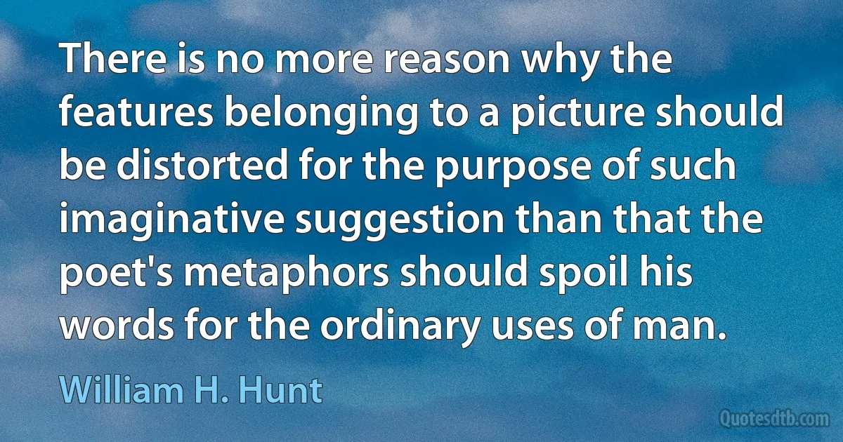 There is no more reason why the features belonging to a picture should be distorted for the purpose of such imaginative suggestion than that the poet's metaphors should spoil his words for the ordinary uses of man. (William H. Hunt)