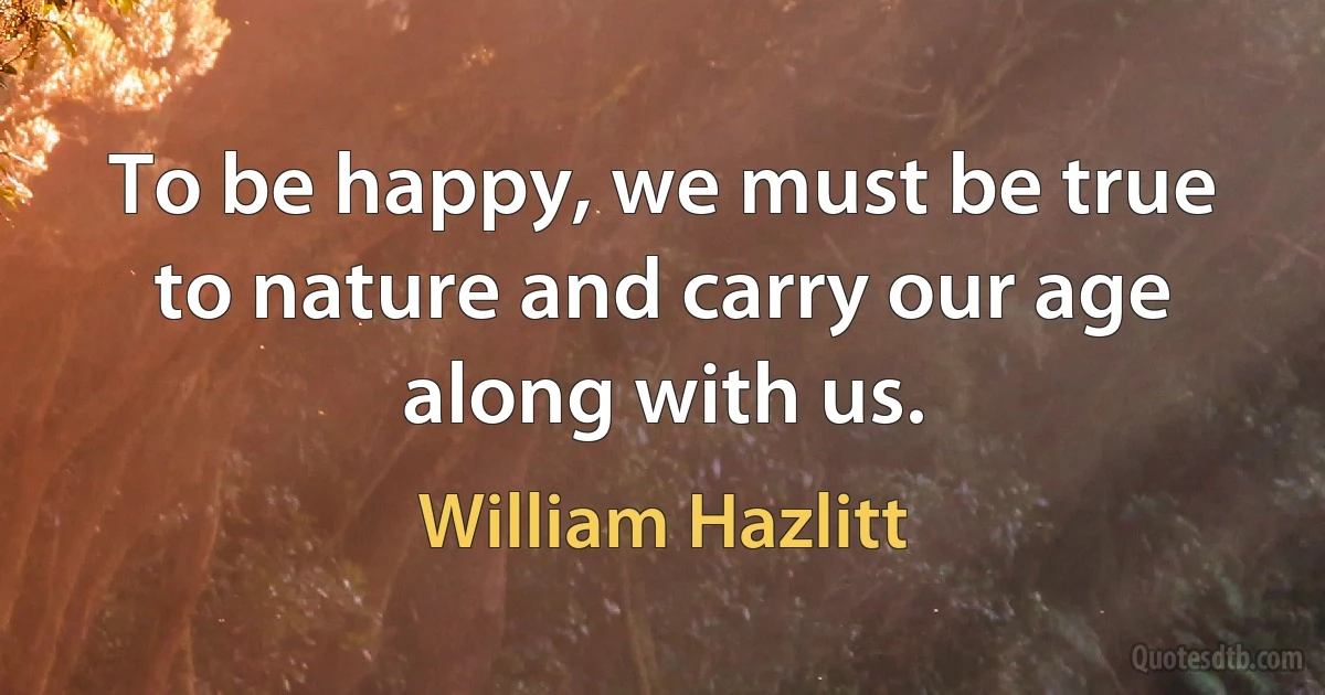 To be happy, we must be true to nature and carry our age along with us. (William Hazlitt)