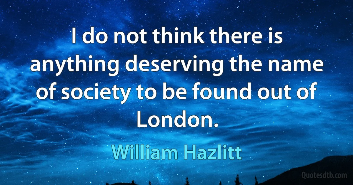 I do not think there is anything deserving the name of society to be found out of London. (William Hazlitt)