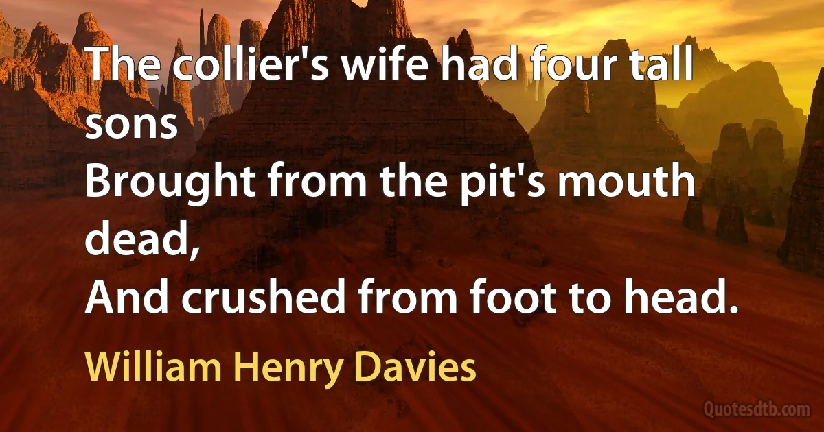 The collier's wife had four tall sons
Brought from the pit's mouth dead,
And crushed from foot to head. (William Henry Davies)