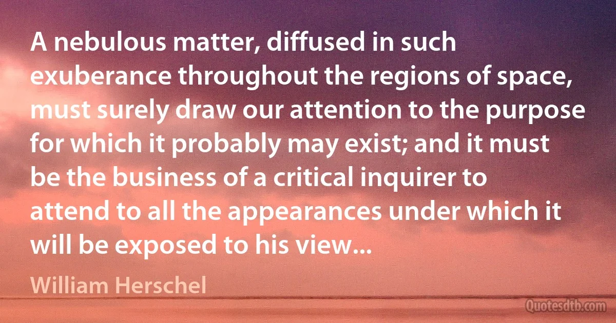 A nebulous matter, diffused in such exuberance throughout the regions of space, must surely draw our attention to the purpose for which it probably may exist; and it must be the business of a critical inquirer to attend to all the appearances under which it will be exposed to his view... (William Herschel)