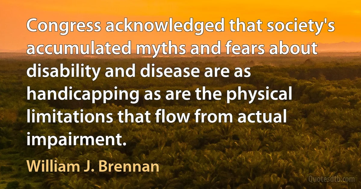 Congress acknowledged that society's accumulated myths and fears about disability and disease are as handicapping as are the physical limitations that flow from actual impairment. (William J. Brennan)