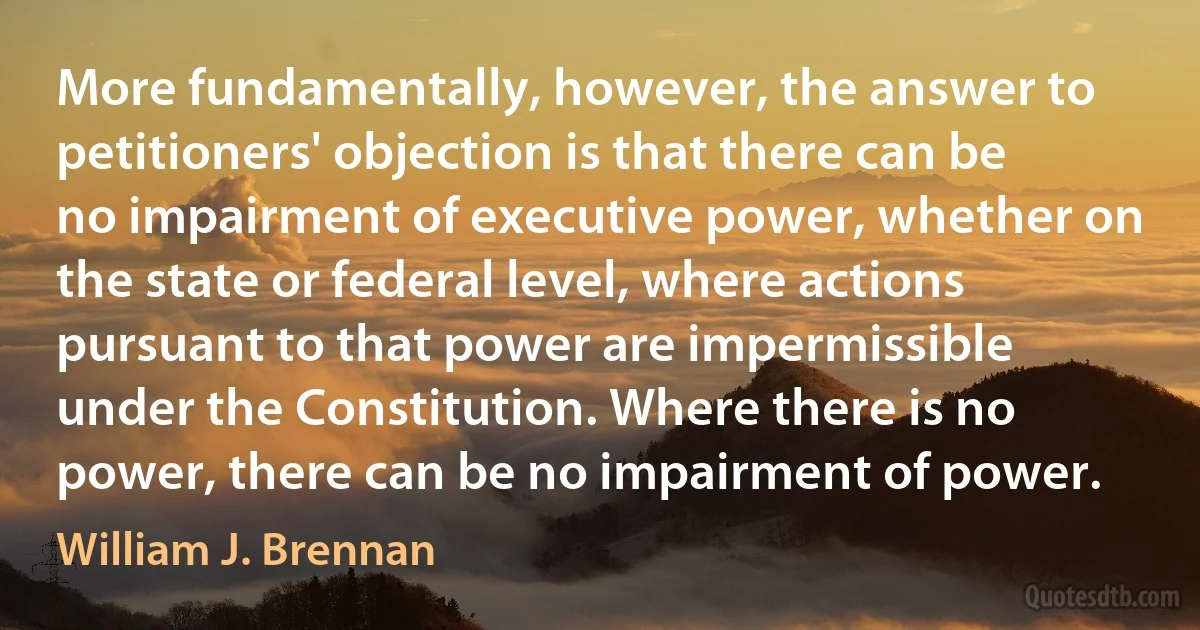 More fundamentally, however, the answer to petitioners' objection is that there can be no impairment of executive power, whether on the state or federal level, where actions pursuant to that power are impermissible under the Constitution. Where there is no power, there can be no impairment of power. (William J. Brennan)