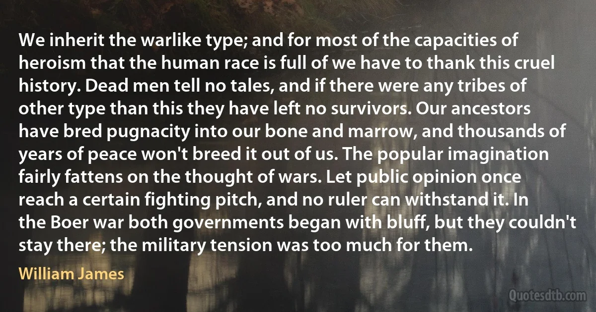 We inherit the warlike type; and for most of the capacities of heroism that the human race is full of we have to thank this cruel history. Dead men tell no tales, and if there were any tribes of other type than this they have left no survivors. Our ancestors have bred pugnacity into our bone and marrow, and thousands of years of peace won't breed it out of us. The popular imagination fairly fattens on the thought of wars. Let public opinion once reach a certain fighting pitch, and no ruler can withstand it. In the Boer war both governments began with bluff, but they couldn't stay there; the military tension was too much for them. (William James)