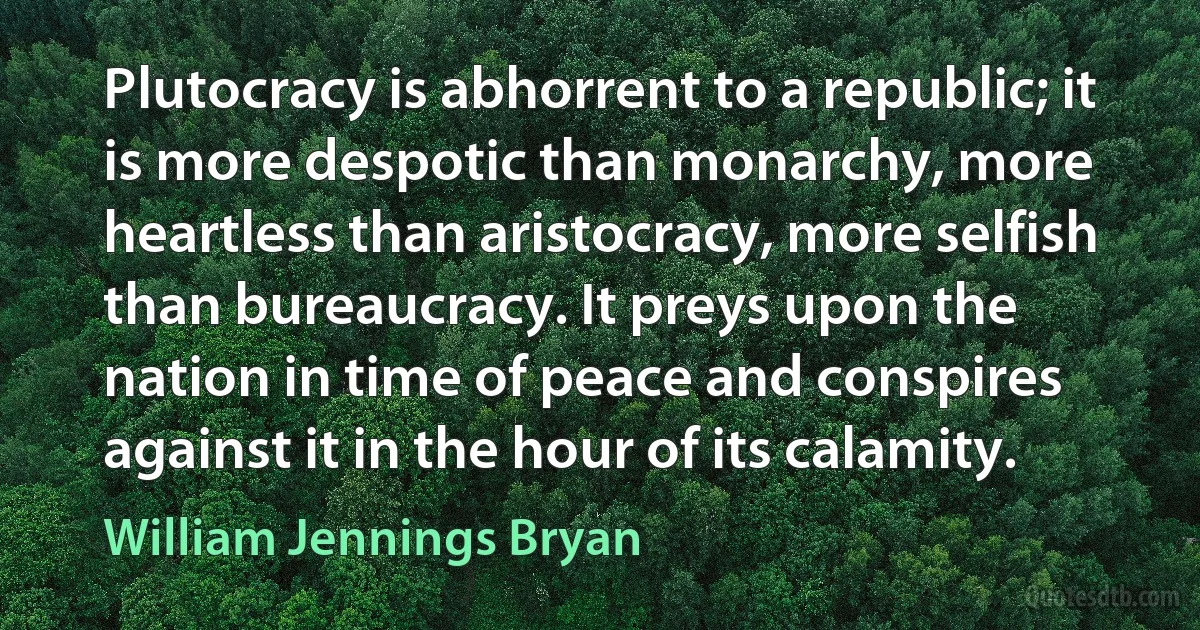 Plutocracy is abhorrent to a republic; it is more despotic than monarchy, more heartless than aristocracy, more selfish than bureaucracy. It preys upon the nation in time of peace and conspires against it in the hour of its calamity. (William Jennings Bryan)