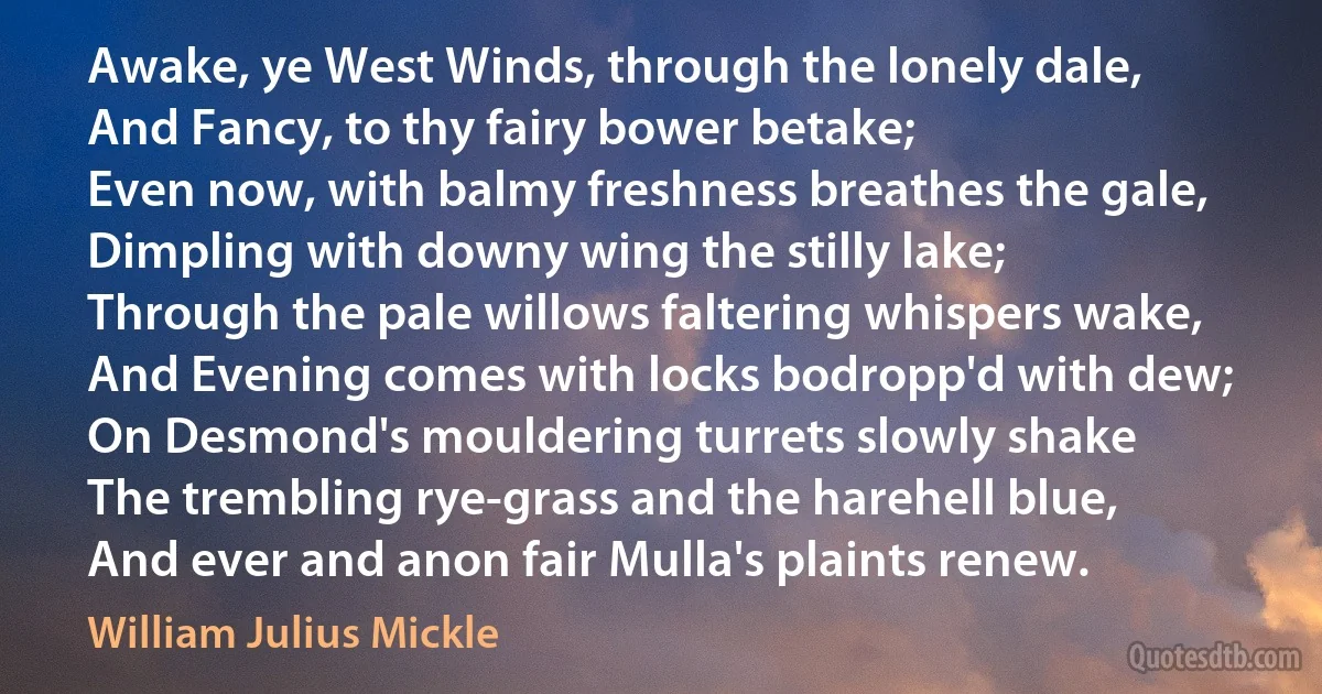 Awake, ye West Winds, through the lonely dale,
And Fancy, to thy fairy bower betake;
Even now, with balmy freshness breathes the gale,
Dimpling with downy wing the stilly lake;
Through the pale willows faltering whispers wake,
And Evening comes with locks bodropp'd with dew;
On Desmond's mouldering turrets slowly shake
The trembling rye-grass and the harehell blue,
And ever and anon fair Mulla's plaints renew. (William Julius Mickle)