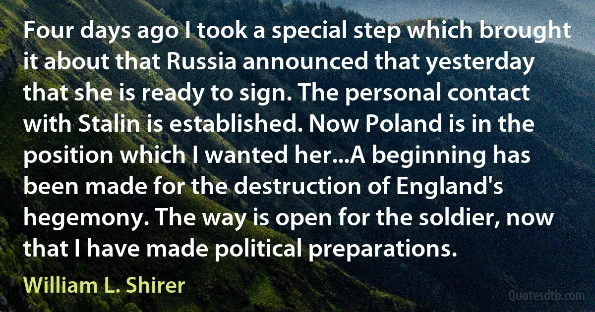 Four days ago I took a special step which brought it about that Russia announced that yesterday that she is ready to sign. The personal contact with Stalin is established. Now Poland is in the position which I wanted her...A beginning has been made for the destruction of England's hegemony. The way is open for the soldier, now that I have made political preparations. (William L. Shirer)