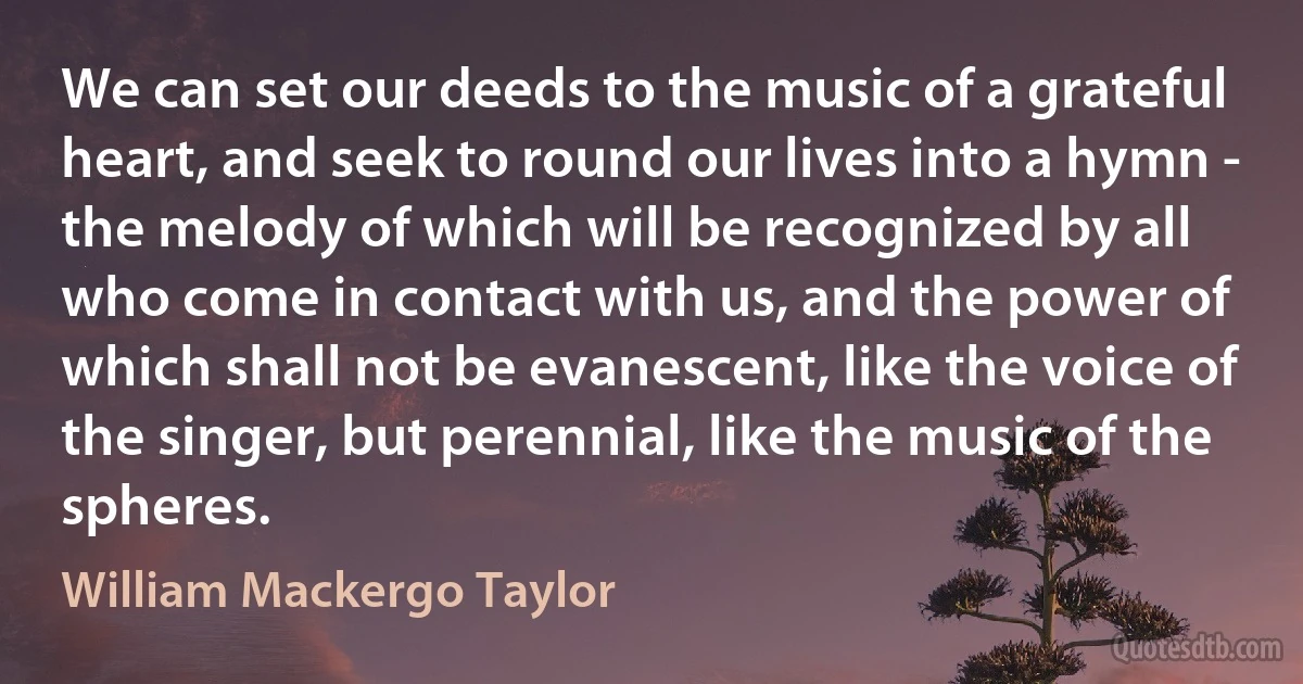 We can set our deeds to the music of a grateful heart, and seek to round our lives into a hymn - the melody of which will be recognized by all who come in contact with us, and the power of which shall not be evanescent, like the voice of the singer, but perennial, like the music of the spheres. (William Mackergo Taylor)