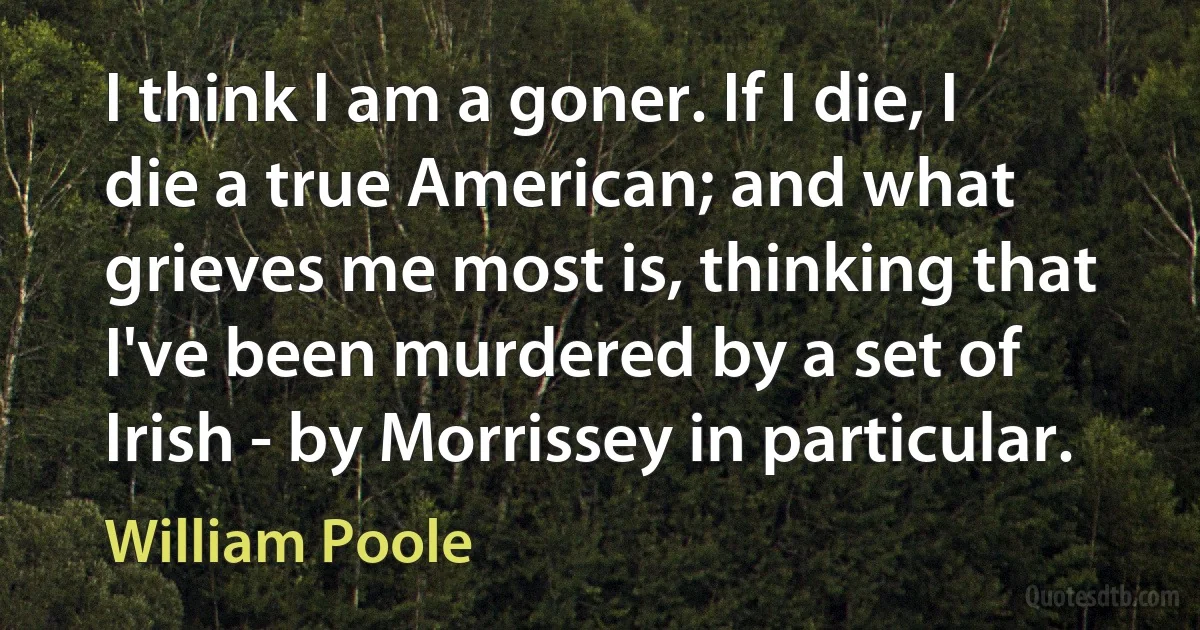 I think I am a goner. If I die, I die a true American; and what grieves me most is, thinking that I've been murdered by a set of Irish - by Morrissey in particular. (William Poole)