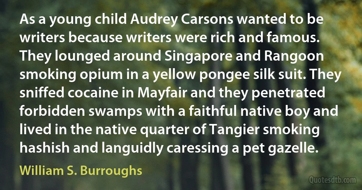 As a young child Audrey Carsons wanted to be writers because writers were rich and famous. They lounged around Singapore and Rangoon smoking opium in a yellow pongee silk suit. They sniffed cocaine in Mayfair and they penetrated forbidden swamps with a faithful native boy and lived in the native quarter of Tangier smoking hashish and languidly caressing a pet gazelle. (William S. Burroughs)