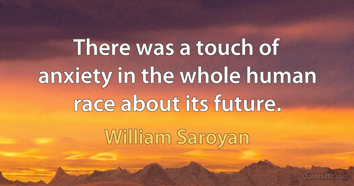 There was a touch of anxiety in the whole human race about its future. (William Saroyan)