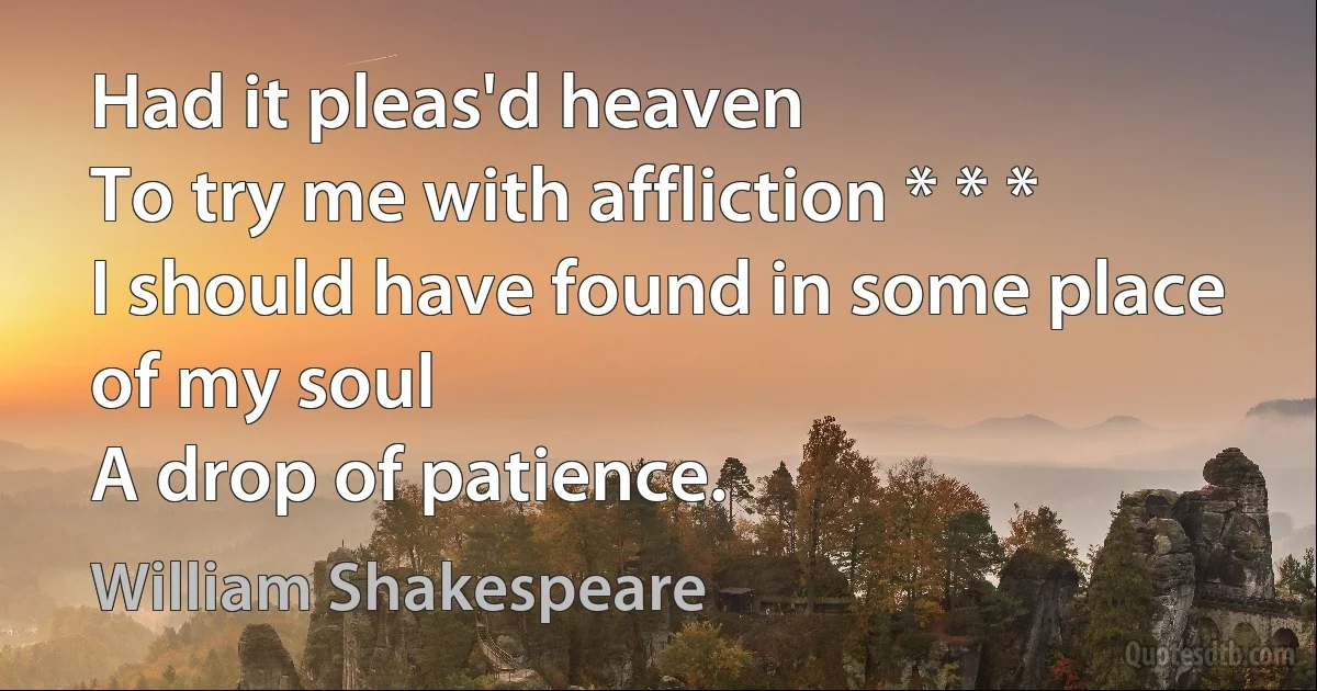 Had it pleas'd heaven
To try me with affliction * * *
I should have found in some place of my soul
A drop of patience. (William Shakespeare)