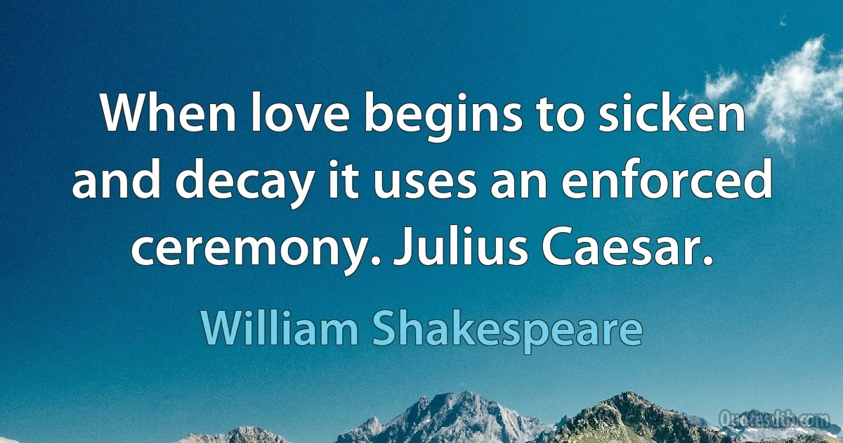 When love begins to sicken and decay it uses an enforced ceremony. Julius Caesar. (William Shakespeare)