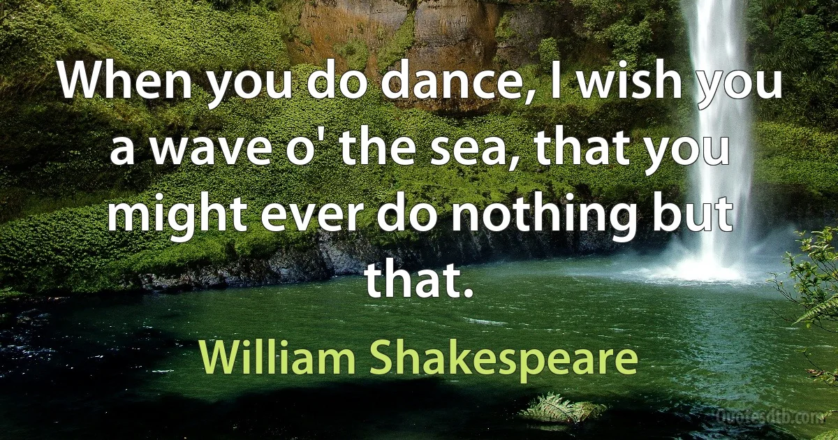 When you do dance, I wish you a wave o' the sea, that you might ever do nothing but that. (William Shakespeare)