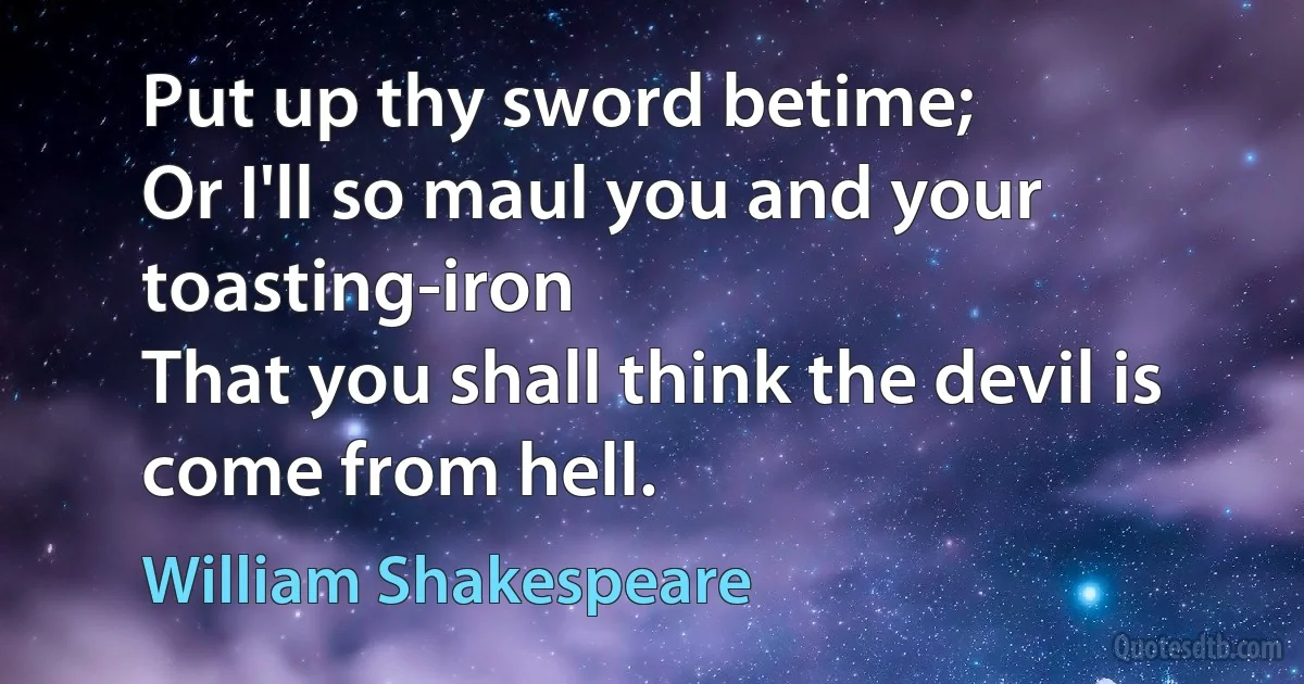 Put up thy sword betime;
Or I'll so maul you and your toasting-iron
That you shall think the devil is come from hell. (William Shakespeare)