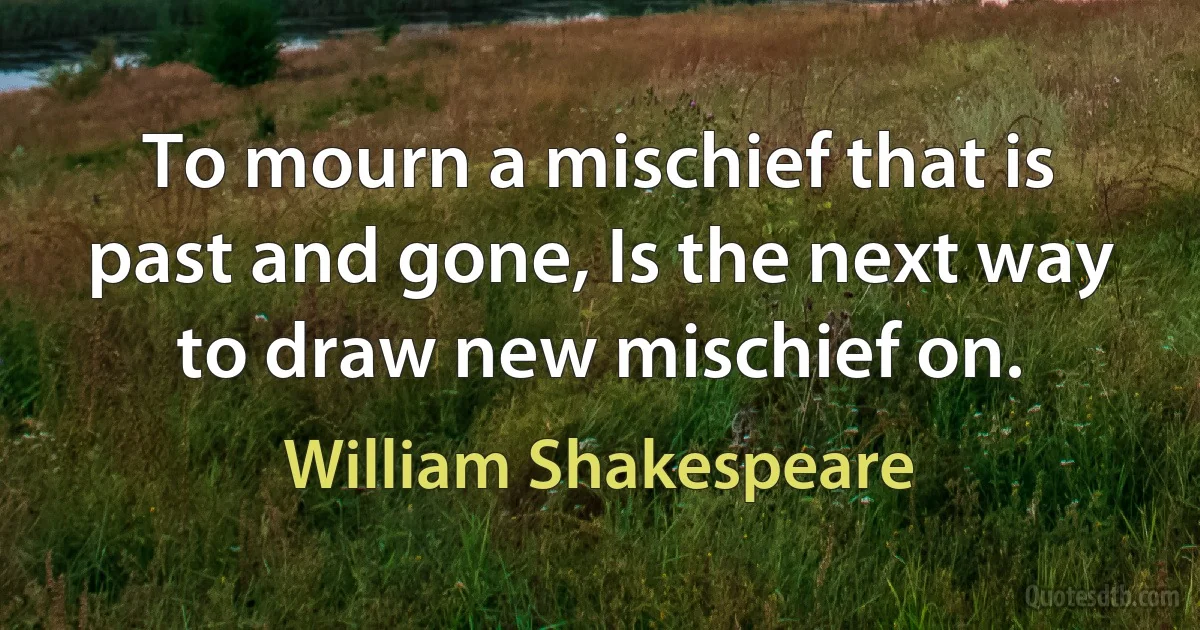 To mourn a mischief that is past and gone, Is the next way to draw new mischief on. (William Shakespeare)