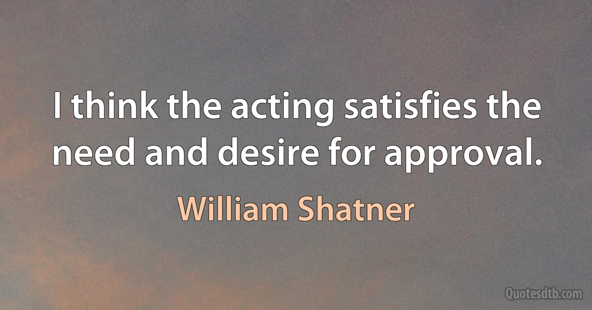 I think the acting satisfies the need and desire for approval. (William Shatner)